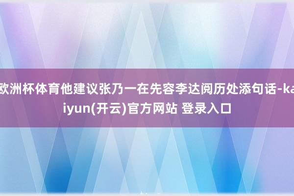 欧洲杯体育他建议张乃一在先容李达阅历处添句话-kaiyun(开云)官方网站 登录入口