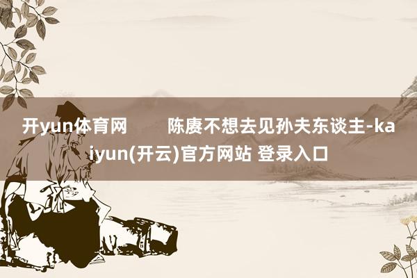 开yun体育网        陈赓不想去见孙夫东谈主-kaiyun(开云)官方网站 登录入口