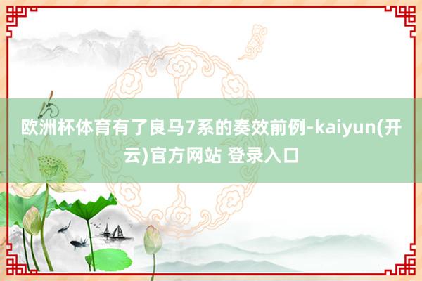 欧洲杯体育有了良马7系的奏效前例-kaiyun(开云)官方网站 登录入口