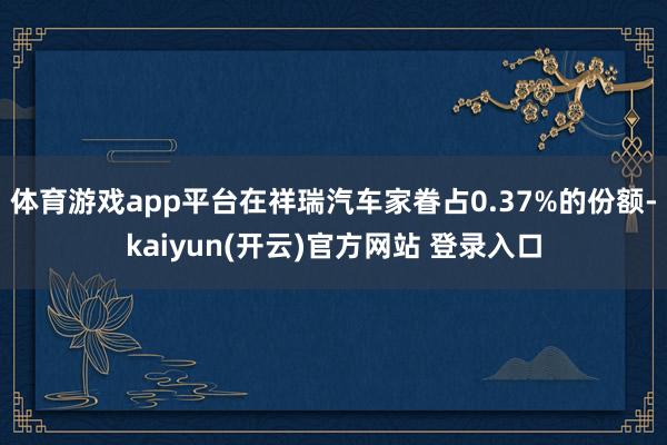 体育游戏app平台在祥瑞汽车家眷占0.37%的份额-kaiyun(开云)官方网站 登录入口