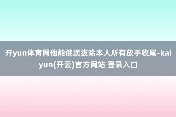 开yun体育网他能俄顷拔除本人所有放手收尾-kaiyun(开云)官方网站 登录入口