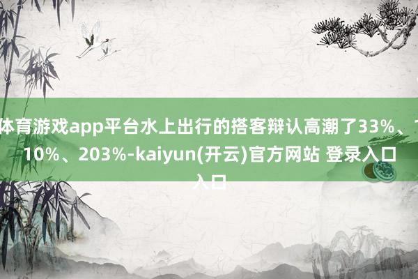 体育游戏app平台水上出行的搭客辩认高潮了33%、110%、203%-kaiyun(开云)官方网站 登录入口