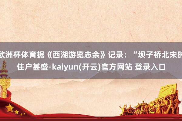 欧洲杯体育据《西湖游览志余》记录：“坝子桥北宋时住户甚盛-kaiyun(开云)官方网站 登录入口