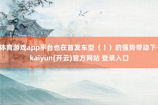 体育游戏app平台也在首发车型（丨）的强势带动下-kaiyun(开云)官方网站 登录入口