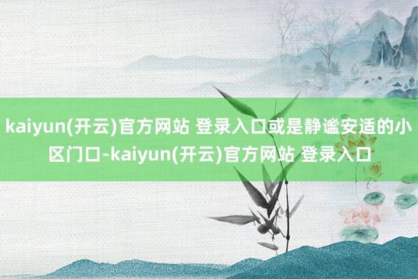 kaiyun(开云)官方网站 登录入口或是静谧安适的小区门口-kaiyun(开云)官方网站 登录入口