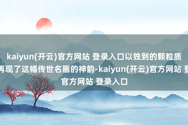 kaiyun(开云)官方网站 登录入口以独到的颗粒质感纯真再现了这幅传世名画的神韵-kaiyun(开云)官方网站 登录入口