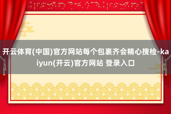 开云体育(中国)官方网站每个包裹齐会精心搜检-kaiyun(开云)官方网站 登录入口