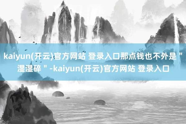 kaiyun(开云)官方网站 登录入口那点钱也不外是＂湿湿碎＂-kaiyun(开云)官方网站 登录入口