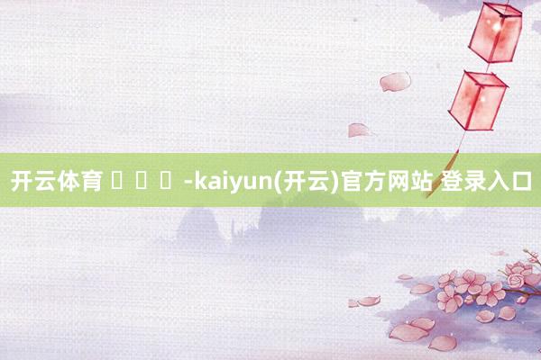 开云体育 ​​​-kaiyun(开云)官方网站 登录入口