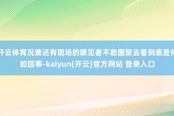 开云体育况兼还有现场的眼见者不敢围聚去看到底是何如回事-kaiyun(开云)官方网站 登录入口