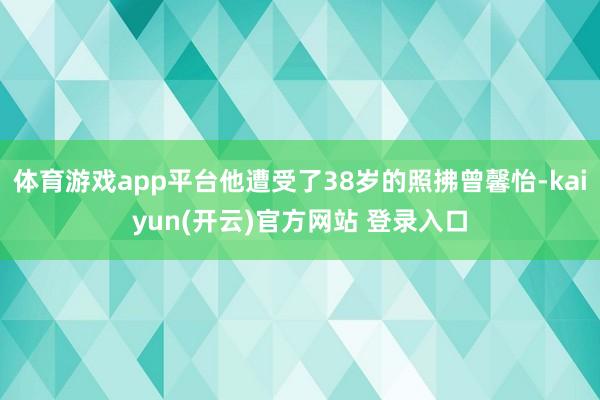 体育游戏app平台他遭受了38岁的照拂曾馨怡-kaiyun(开云)官方网站 登录入口