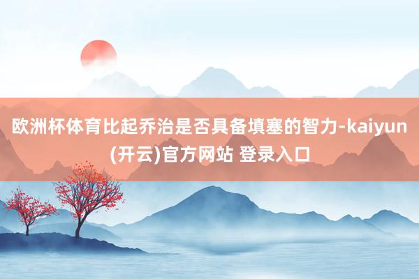 欧洲杯体育比起乔治是否具备填塞的智力-kaiyun(开云)官方网站 登录入口