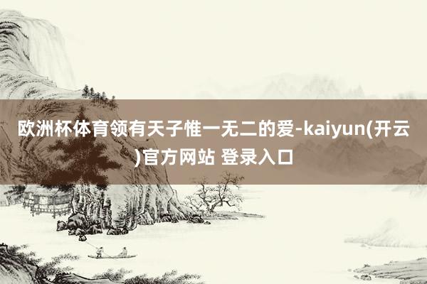 欧洲杯体育领有天子惟一无二的爱-kaiyun(开云)官方网站 登录入口