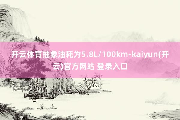 开云体育抽象油耗为5.8L/100km-kaiyun(开云)官方网站 登录入口