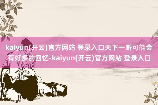 kaiyun(开云)官方网站 登录入口天下一听可能会有好多的回忆-kaiyun(开云)官方网站 登录入口