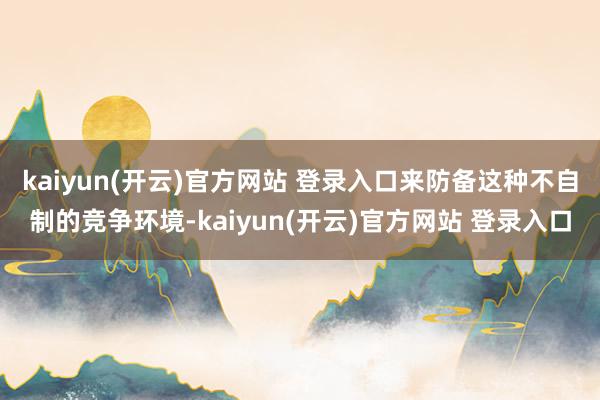 kaiyun(开云)官方网站 登录入口来防备这种不自制的竞争环境-kaiyun(开云)官方网站 登录入口