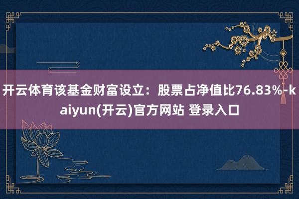 开云体育该基金财富设立：股票占净值比76.83%-kaiyun(开云)官方网站 登录入口