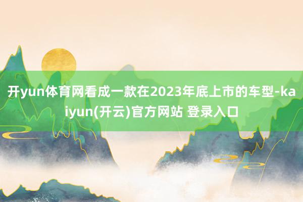 开yun体育网看成一款在2023年底上市的车型-kaiyun(开云)官方网站 登录入口