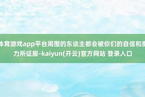 体育游戏app平台周围的东谈主都会被你们的自信和魔力所征服-kaiyun(开云)官方网站 登录入口