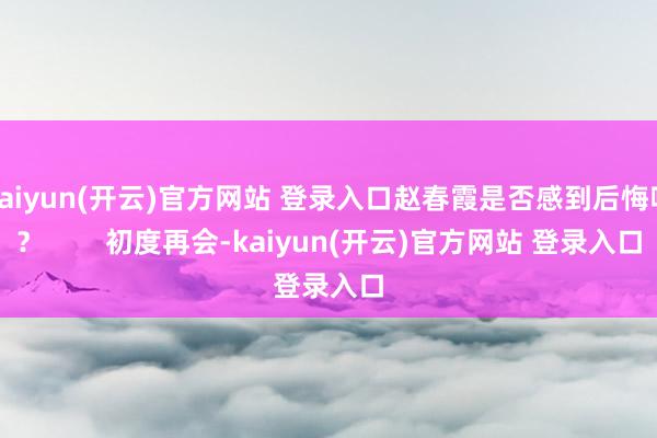 kaiyun(开云)官方网站 登录入口赵春霞是否感到后悔呢？        初度再会-kaiyun(开云)官方网站 登录入口