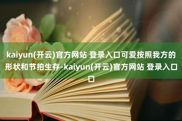 kaiyun(开云)官方网站 登录入口可爱按照我方的形状和节拍生存-kaiyun(开云)官方网站 登录入口