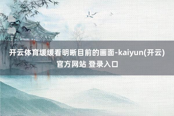 开云体育缓缓看明晰目前的画面-kaiyun(开云)官方网站 登录入口