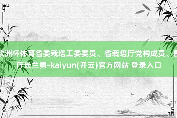 欧洲杯体育省委栽培工委委员、省栽培厅党构成员、副厅长兰勇-kaiyun(开云)官方网站 登录入口