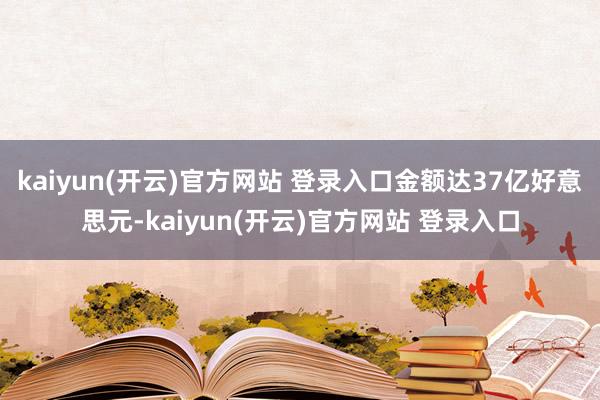 kaiyun(开云)官方网站 登录入口金额达37亿好意思元-kaiyun(开云)官方网站 登录入口