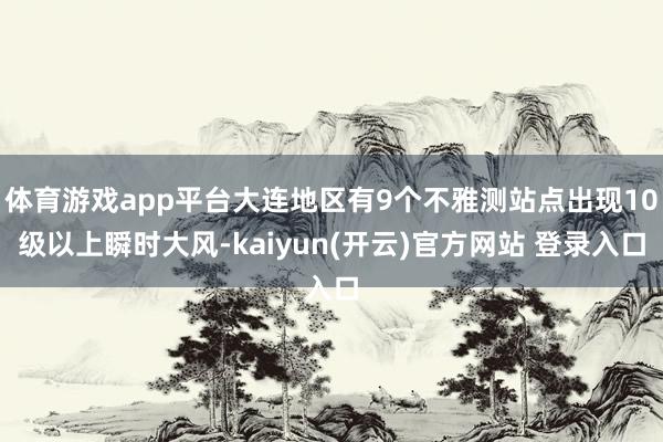 体育游戏app平台大连地区有9个不雅测站点出现10级以上瞬时大风-kaiyun(开云)官方网站 登录入口