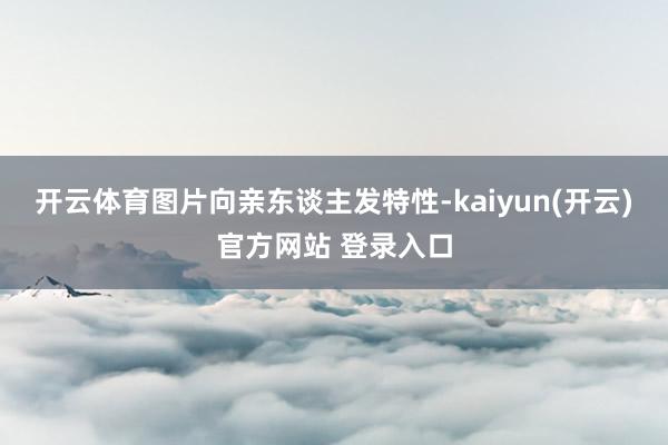 开云体育图片向亲东谈主发特性-kaiyun(开云)官方网站 登录入口