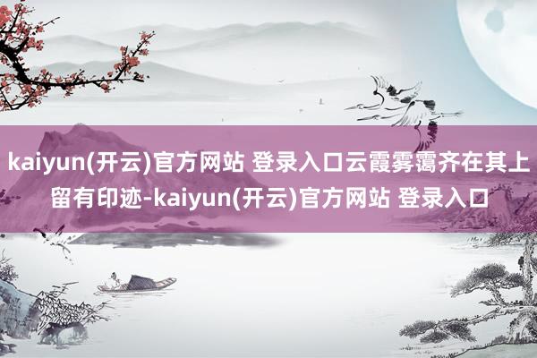 kaiyun(开云)官方网站 登录入口云霞雾霭齐在其上留有印迹-kaiyun(开云)官方网站 登录入口