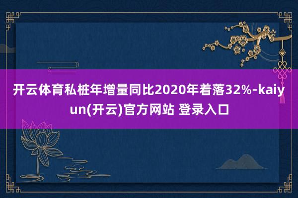 开云体育私桩年增量同比2020年着落32%-kaiyun(开云)官方网站 登录入口