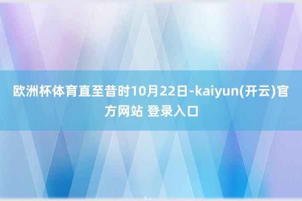 欧洲杯体育直至昔时10月22日-kaiyun(开云)官方网站 登录入口