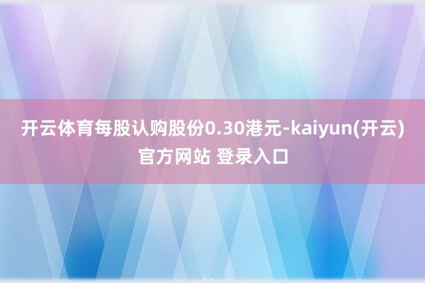 开云体育每股认购股份0.30港元-kaiyun(开云)官方网站 登录入口