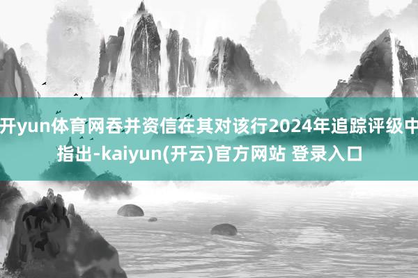 开yun体育网吞并资信在其对该行2024年追踪评级中指出-kaiyun(开云)官方网站 登录入口