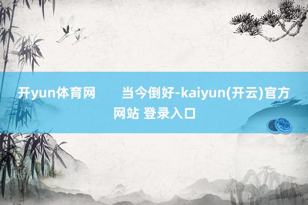 开yun体育网       当今倒好-kaiyun(开云)官方网站 登录入口