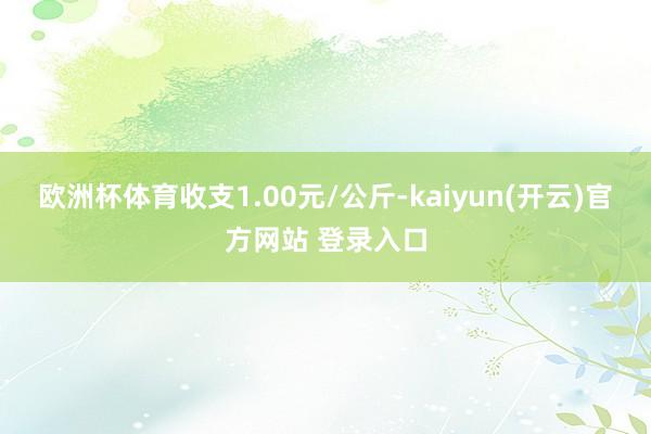 欧洲杯体育收支1.00元/公斤-kaiyun(开云)官方网站 登录入口