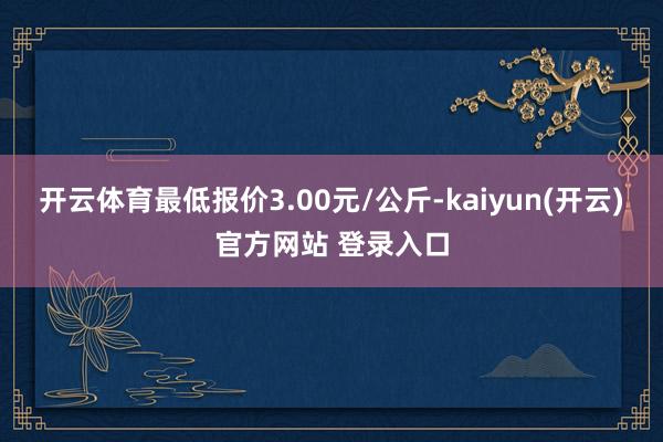 开云体育最低报价3.00元/公斤-kaiyun(开云)官方网站 登录入口