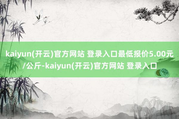 kaiyun(开云)官方网站 登录入口最低报价5.00元/公斤-kaiyun(开云)官方网站 登录入口