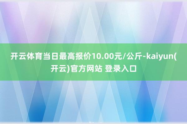 开云体育当日最高报价10.00元/公斤-kaiyun(开云)官方网站 登录入口