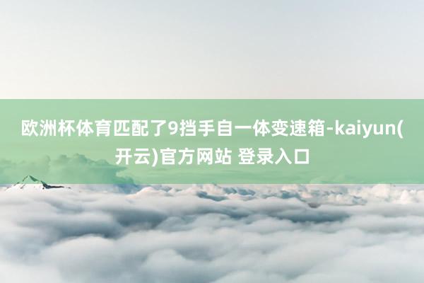 欧洲杯体育匹配了9挡手自一体变速箱-kaiyun(开云)官方网站 登录入口