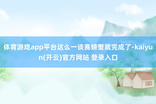 体育游戏app平台这么一谈赛螃蟹就完成了-kaiyun(开云)官方网站 登录入口