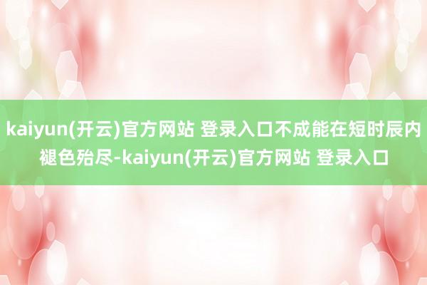 kaiyun(开云)官方网站 登录入口不成能在短时辰内褪色殆尽-kaiyun(开云)官方网站 登录入口