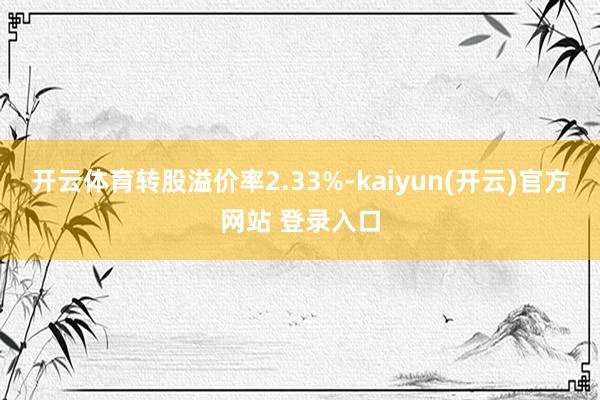 开云体育转股溢价率2.33%-kaiyun(开云)官方网站 登录入口