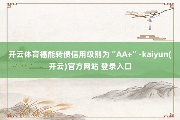 开云体育福能转债信用级别为“AA+”-kaiyun(开云)官方网站 登录入口