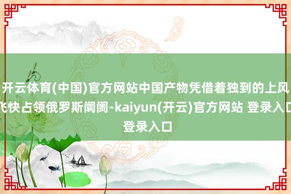 开云体育(中国)官方网站中国产物凭借着独到的上风飞快占领俄罗斯阛阓-kaiyun(开云)官方网站 登录入口