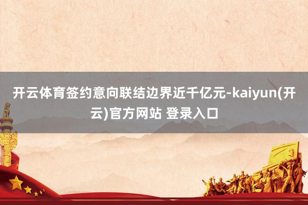 开云体育签约意向联结边界近千亿元-kaiyun(开云)官方网站 登录入口