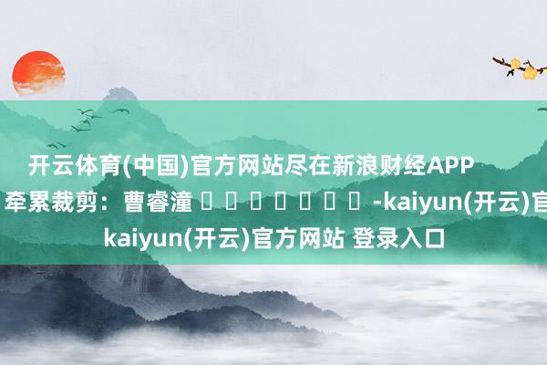 开云体育(中国)官方网站尽在新浪财经APP            						牵累裁剪：曹睿潼 							-kaiyun(开云)官方网站 登录入口