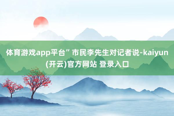 体育游戏app平台”市民李先生对记者说-kaiyun(开云)官方网站 登录入口