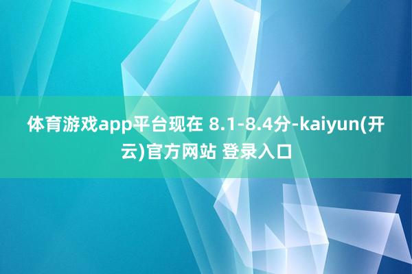 体育游戏app平台现在 8.1-8.4分-kaiyun(开云)官方网站 登录入口